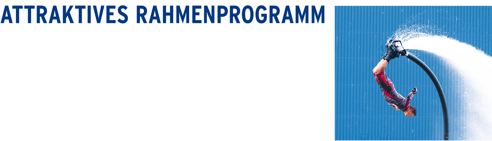 ATTRAKTIVES RAHMENPROGRAMM // GASTRO-FLANIERMEILE // MITMACHANGEBOTE FÜR KINDER // INFOSTÄNDE ZUM WASSERSPORT // BLAULICHTMEILE // JETSKI- UND FLYBOARD-SHOW // AM SAMSTAGABEND: SCHMUTZKI IN CONCERT